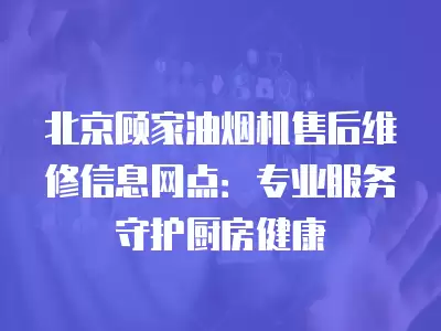 北京顾家油烟机售后维修信息网点：专业服务守护厨房健康