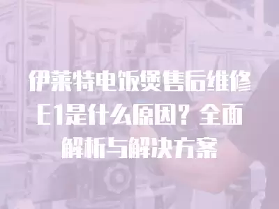 伊莱特电饭煲售后维修E1是什么原因？全面解析与解决方案