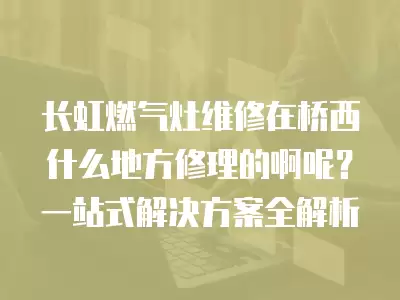 长虹燃气灶维修在桥西什么地方修理的啊呢？一站式解决方案全解析