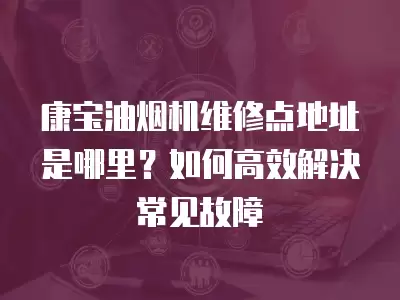 康宝油烟机维修点地址是哪里？如何高效解决常见故障