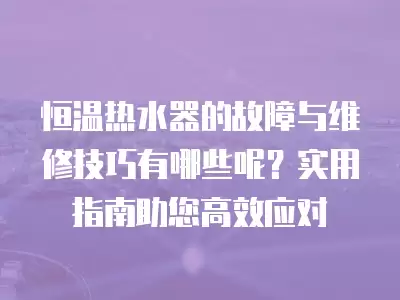恒温热水器的故障与维修技巧有哪些呢？实用指南助您高效应对