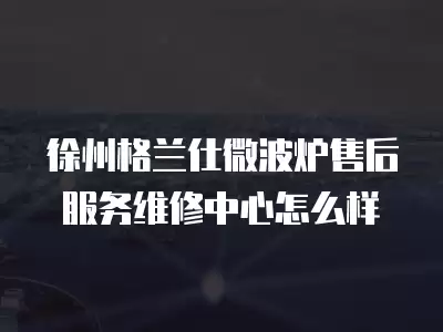 徐州格兰仕微波炉售后服务维修中心怎么样