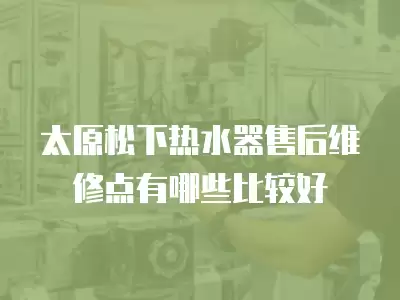 太原松下热水器售后维修点有哪些比较好