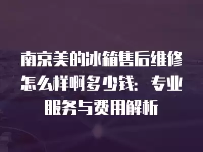 南京美的冰箱售后维修怎么样啊多少钱：专业服务与费用解析