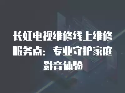 长虹电视维修线上维修服务点：专业守护家庭影音体验