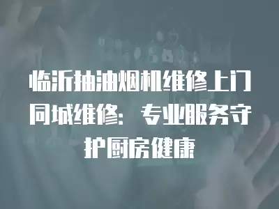 临沂抽油烟机维修上门同城维修：专业服务守护厨房健康