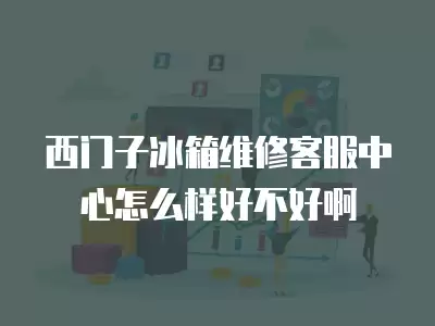 西门子冰箱维修客服中心怎么样好不好啊