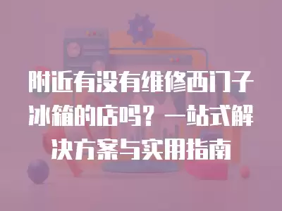 附近有没有维修西门子冰箱的店吗?一站式解决方案与实用指南 附近有没有维修西门子冰箱的店吗?一站式解决方案与实用指南