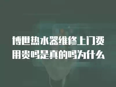 博世热水器维修上门费用贵吗是真的吗为什么