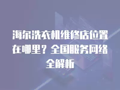 海尔洗衣机维修店位置在哪里？全国服务网络全解析