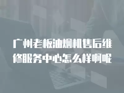 广州老板油烟机售后维修服务中心怎么样啊呢