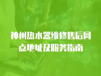 神州热水器维修售后网点地址及服务指南