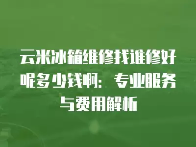 云米冰箱维修找谁修好呢多少钱啊：专业服务与费用解析