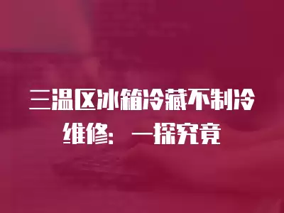 三温区冰箱冷藏不制冷维修多少钱,三温区冰箱冷藏不制冷维修