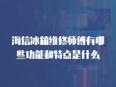 海信冰箱维修师傅有哪些功能和特点是什么