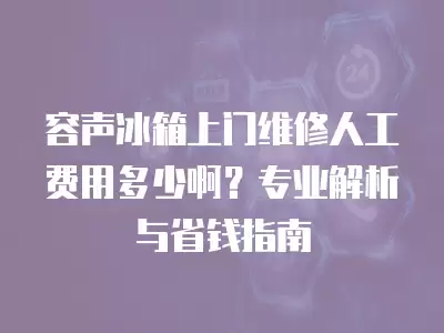 容声冰箱上门维修人工费用多少啊？专业解析与省钱指南