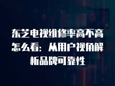 东芝电视维修率高不高怎么看：从用户视角解析品牌可靠性