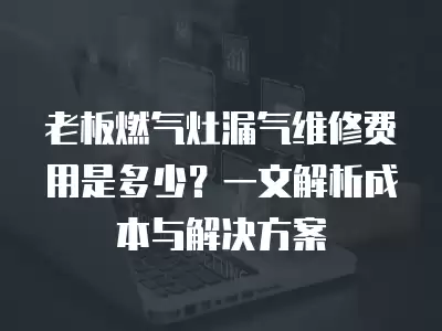老板燃气灶漏气维修费用是多少？一文解析成本与解决方案