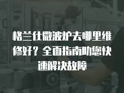 格兰仕微波炉去哪里维修好？全面指南助您快速解决故障