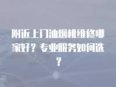 附近上门油烟机维修哪家好?专业服务如何选?