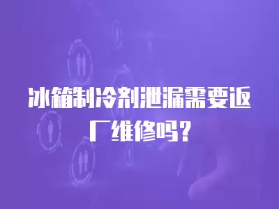 冰箱制冷剂泄漏需要返厂维修吗？