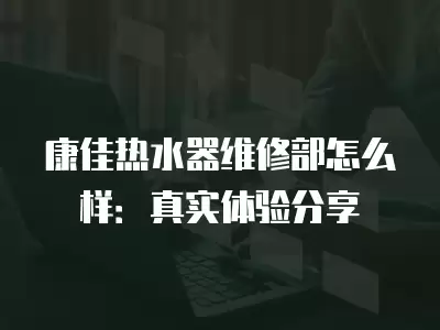 康佳热水器维修部怎么样：真实体验分享