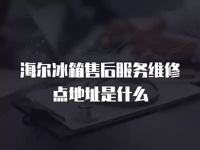 海尔冰箱售后服务维修点地址是什么