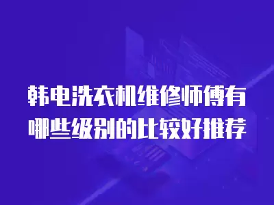 韩电洗衣机维修师傅有哪些级别的比较好推荐