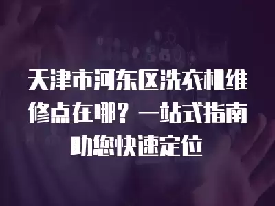 天津市河东区洗衣机维修点在哪？一站式指南助您快速定位