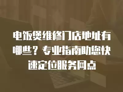 电饭煲维修门店地址有哪些？专业指南助您快速定位服务网点