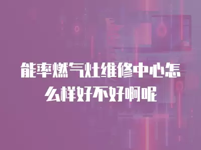能率燃气灶维修中心怎么样好不好啊呢