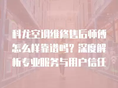 科龙空调维修售后师傅怎么样靠谱吗?深度解析专业服务与用户信任