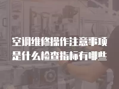 空调维修操作注意事项是什么检查指标有哪些