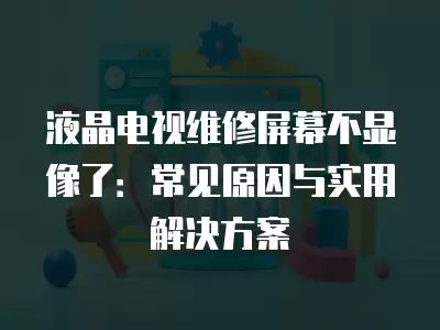 液晶电视维修屏幕不显像了:常见原因与实用解决方案 液晶电视维修屏幕不显像了:常见原因与实用解决方案