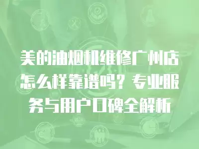 美的油烟机维修广州店怎么样靠谱吗？专业服务与用户口碑全解析