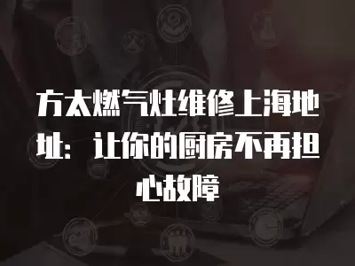 方太燃气灶维修上海地址：让你的厨房不再担心故障