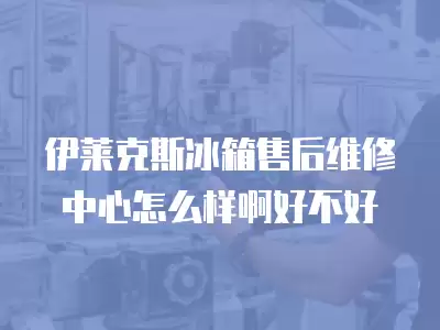 伊莱克斯冰箱售后维修中心怎么样啊好不好