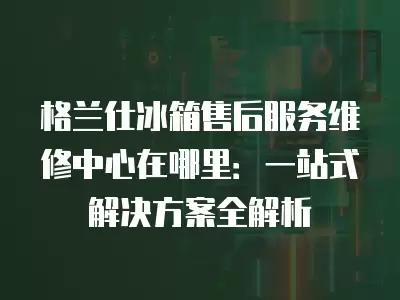 格兰仕冰箱售后服务维修中心在哪里：一站式解决方案全解析