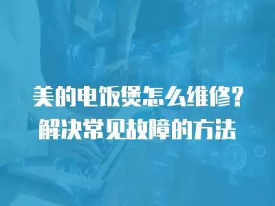 美的电饭煲怎么维修?解决常见故障的方法 美的电饭煲怎么维修?解决常见故障的方法