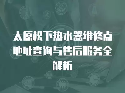 太原松下热水器维修点地址查询与售后服务全解析