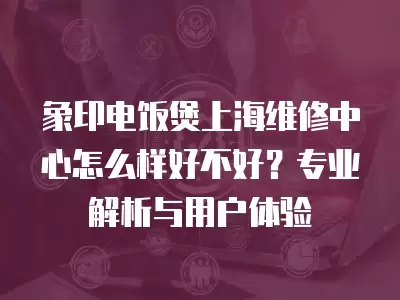 象印电饭煲上海维修中心怎么样好不好？专业解析与用户体验
