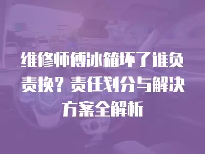 维修师傅冰箱坏了谁负责换？责任划分与解决方案全解析
