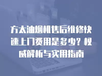 方太油烟机售后维修快速上门费用是多少？权威解析与实用指南