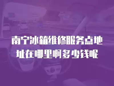 南宁冰箱维修服务点地址在哪里啊多少钱呢