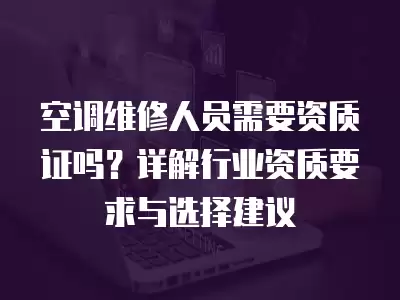 空调维修人员需要资质证吗？详解行业资质要求与选择建议