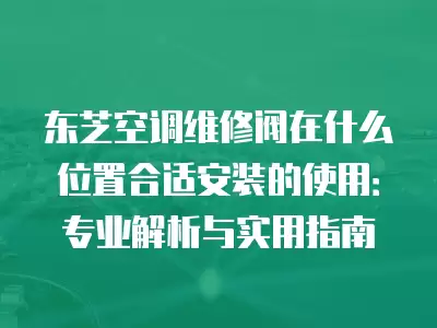 东芝空调维修阀在什么位置合适安装的使用：专业解析与实用指南
