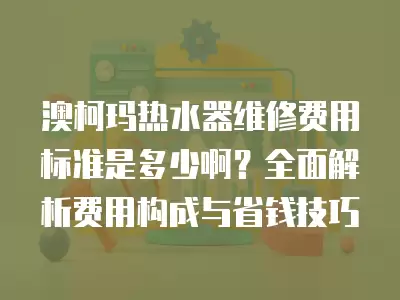 澳柯玛热水器维修费用标准是多少啊？全面解析费用构成与省钱技巧