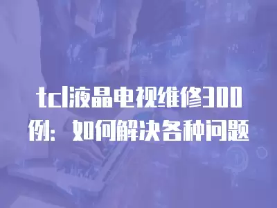 tcl液晶电视维修300例：如何解决各种问题