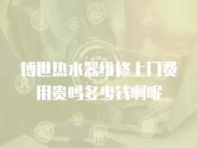 博世热水器维修上门费用贵吗多少钱啊呢