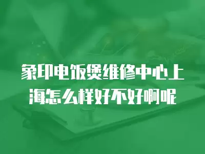 象印电饭煲维修中心上海怎么样好不好啊呢